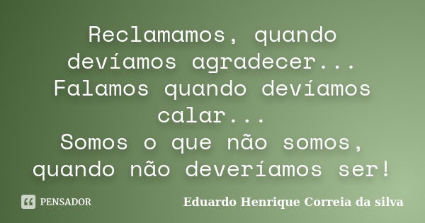 Reclamamos, quando devíamos agradecer... Falamos quando devíamos calar... Somos o que não somos, quando não deveríamos ser!... Frase de Eduardo Henrique Correia da Silva.