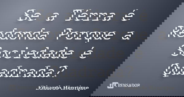 Se a Térra é Redonda Porque a Sociedade é Quadrada?... Frase de Eduardo Henrique.