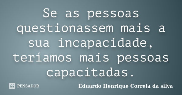 Se as pessoas questionassem mais a sua incapacidade, teríamos mais pessoas capacitadas.... Frase de Eduardo Henrique Correia da SIlva.