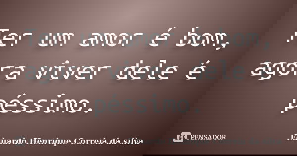 Ter um amor é bom, agora viver dele é péssimo.... Frase de Eduardo Henrique Correia da Silva.