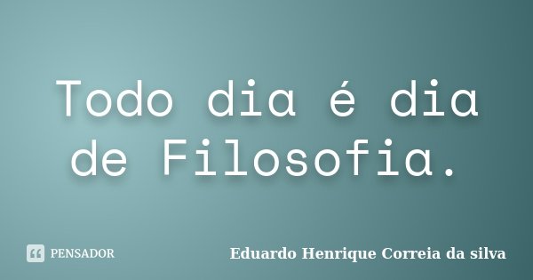 Todo dia é dia de Filosofia.... Frase de Eduardo Henrique Correia da Silva.
