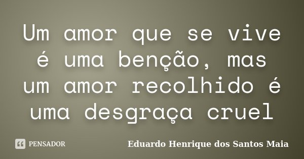 Um amor que se vive é uma benção, mas um amor recolhido é uma desgraça cruel... Frase de Eduardo Henrique dos Santos Maia.