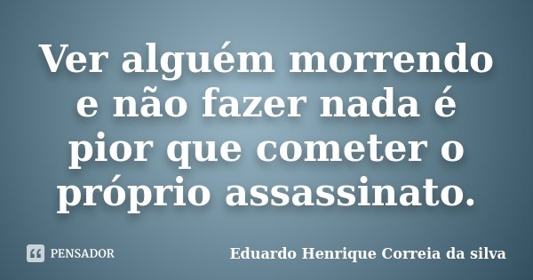 Ver alguém morrendo e não fazer nada é pior que cometer o próprio assassinato.... Frase de Eduardo Henrique Correia da Silva.