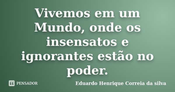 Vivemos em um Mundo, onde os insensatos e ignorantes estão no poder.... Frase de Eduardo Henrique Correia da SIlva.