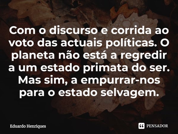 ⁠Com o discurso e corrida ao voto das actuais políticas. O planeta não está a regredir a um estado primata do ser. Mas sim, a empurrar-nos para o estado selvage... Frase de Eduardo Henriques.
