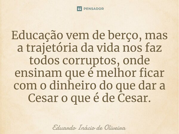 Educação vem de berço, mas a trajetória da vida nos faz todos corruptos, onde ensinam que é melhor ficar com o dinheiro do que dar a Cesar o que é de Cesar.... Frase de Eduardo Inácio de Oliveira.