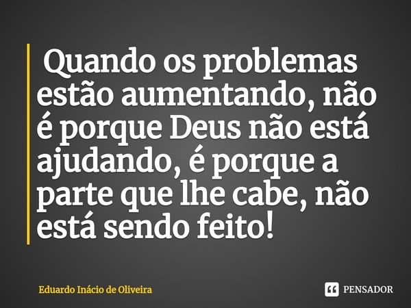 ⁠ Quando os problemas estão aumentando, não é porque Deus não está ajudando, é porque a parte que lhe cabe, não está sendo feito!... Frase de Eduardo Inácio de Oliveira.