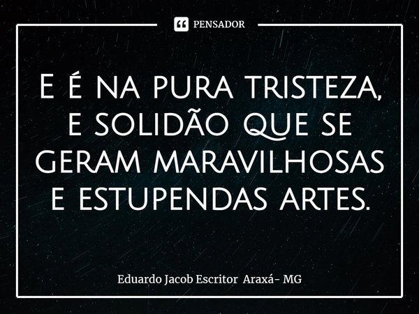 E é na pura tristeza, e solidão que se geram maravilhosas e estupendas artes.⁠... Frase de Eduardo Jacob Escritor Araxá- MG.