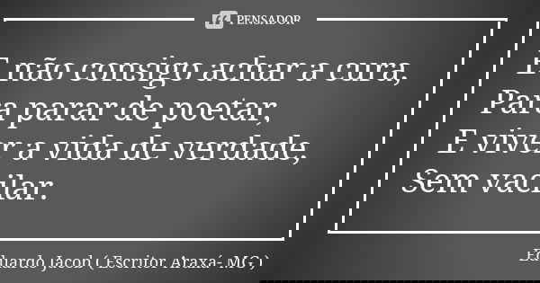 E não consigo achar a cura, Para parar de poetar, E viver a vida de verdade, Sem vacilar.... Frase de Eduardo Jacob ( Escritor  Araxá- MG ).
