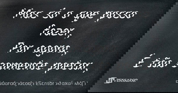 Mas só o que posso fazer, Por agora, É tão somente poetar,... Frase de Eduardo Jacob ( Escritor  Araxá- MG ).