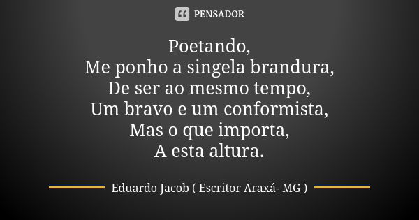 Poetando, Me ponho a singela brandura, De ser ao mesmo tempo, Um bravo e um conformista, Mas o que importa, A esta altura.... Frase de Eduardo Jacob ( Escritor  Araxá- MG ).