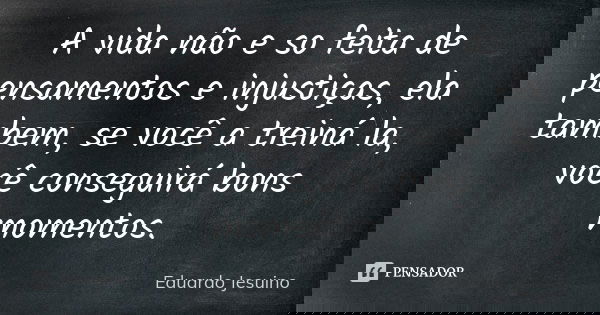 A vida não e so feita de pensamentos e injustiças, ela tambem, se você a treiná la, você conseguirá bons momentos.... Frase de Eduardo Jesuino.