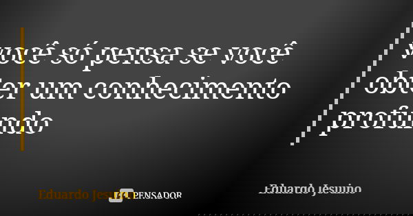 você só pensa se você obter um conhecimento profundo... Frase de Eduardo Jesuino.