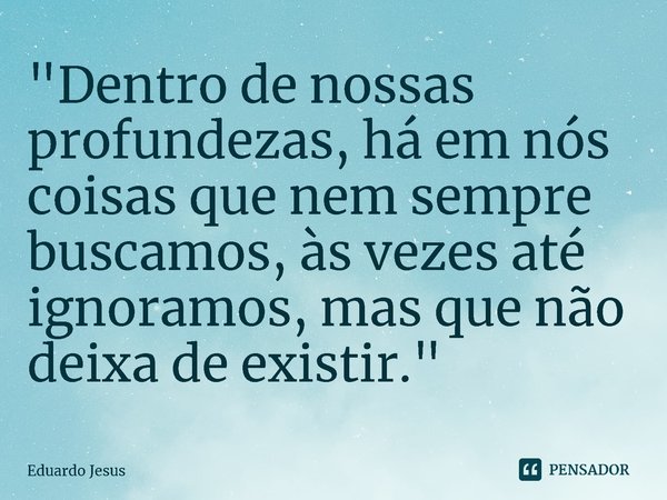 ⁠"Dentro de nossas profundezas, há em nós coisas que nem sempre buscamos, às vezes até ignoramos, mas que não deixa de existir."... Frase de Eduardo Jesus.