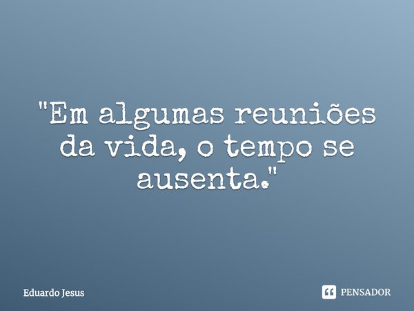 ⁠"Em algumas reuniões da vida, o tempo se ausenta."... Frase de Eduardo Jesus.