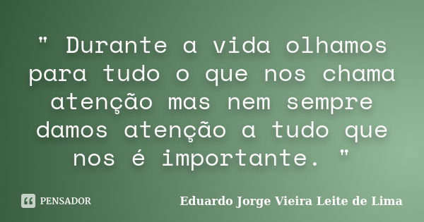 " Durante a vida olhamos para tudo o que nos chama atenção mas nem sempre damos atenção a tudo que nos é importante. "... Frase de Eduardo Jorge Vieira Leite de Lima.