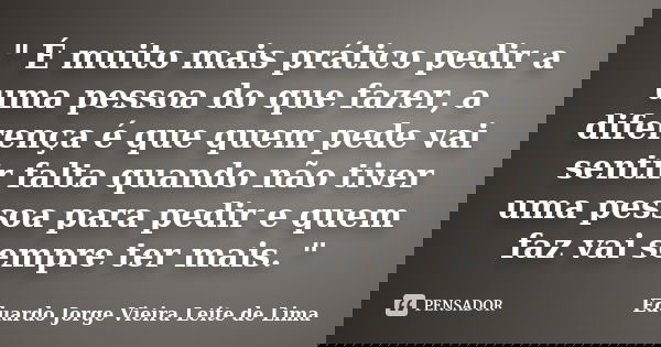 " É muito mais prático pedir a uma pessoa do que fazer, a diferença é que quem pede vai sentir falta quando não tiver uma pessoa para pedir e quem faz vai ... Frase de Eduardo Jorge Vieira Leite de Lima.