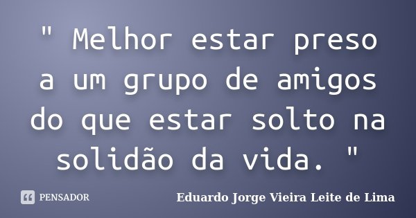 " Melhor estar preso a um grupo de amigos do que estar solto na solidão da vida. "... Frase de Eduardo Jorge Vieira Leite de Lima.