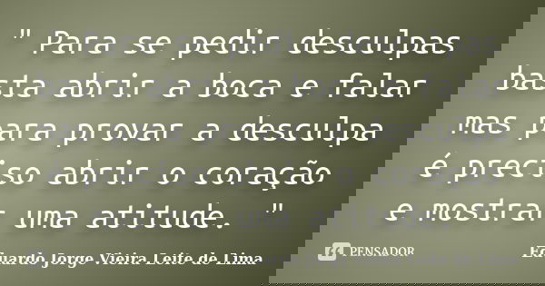 " Para se pedir desculpas basta abrir a boca e falar mas para provar a desculpa é preciso abrir o coração e mostrar uma atitude. "... Frase de Eduardo Jorge Vieira Leite de Lima.