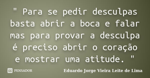 " Para se pedir desculpas basta abrir a boca e falar mas para provar a desculpa é preciso abrir o coração e mostrar uma atitude. "... Frase de Eduardo Jorge Vieira Leite de Lima.