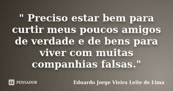 " Preciso estar bem para curtir meus poucos amigos de verdade e de bens para vivercom muitas companhias falsas."... Frase de Eduardo Jorge Vieira Leite de Lima.