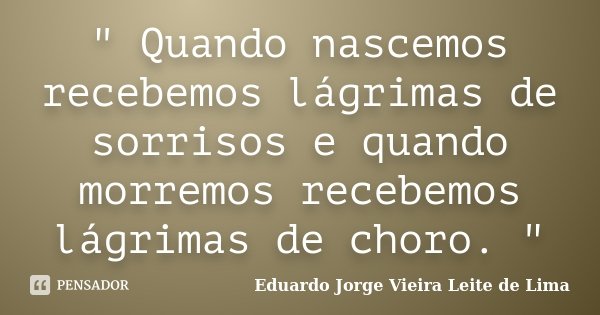 " Quando nascemos recebemos lágrimas de sorrisos e quando morremos recebemos lágrimas de choro. "... Frase de Eduardo Jorge Vieira Leite de Lima.