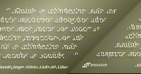 " Saúde e dinheiro são os dois maiores desejos dos homens mas para se usar o dinheiro precisa-se da saúde já o dinheiro não compra mas acaba a saúde. "... Frase de Eduardo Jorge Vieira Leite de Lima.