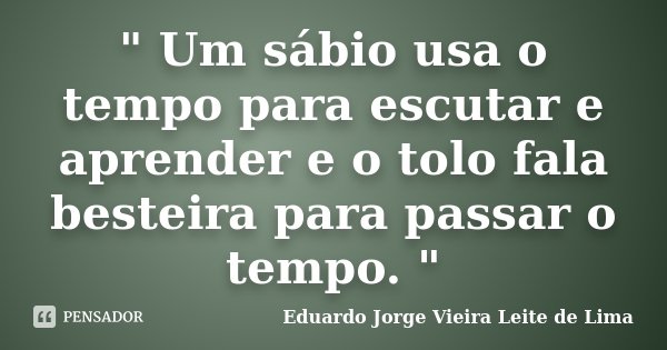 " Um sábio usa o tempo para escutar e aprender e o tolo fala besteira para passar o tempo. "... Frase de Eduardo Jorge Vieira Leite de Lima.
