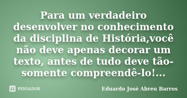 Para um verdadeiro desenvolver no conhecimento da disciplina de História,você não deve apenas decorar um texto, antes de tudo deve tão-somente compreendê-lo!...... Frase de Eduardo José Abreu Barros.