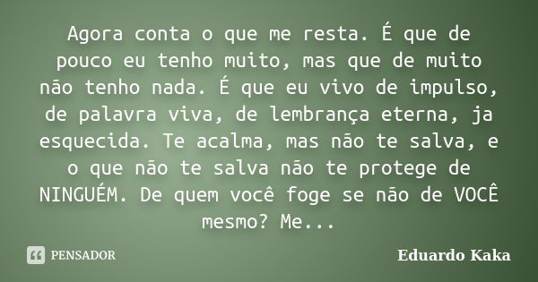 Agora conta o que me resta. É que de pouco eu tenho muito, mas que de muito não tenho nada. É que eu vivo de impulso, de palavra viva, de lembrança eterna, ja e... Frase de Eduardo Kaka.