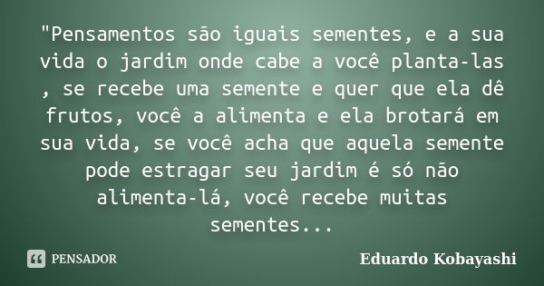 "Pensamentos são iguais sementes, e a sua vida o jardim onde cabe a você planta-las , se recebe uma semente e quer que ela dê frutos, você a alimenta e ela... Frase de Eduardo Kobayashi.