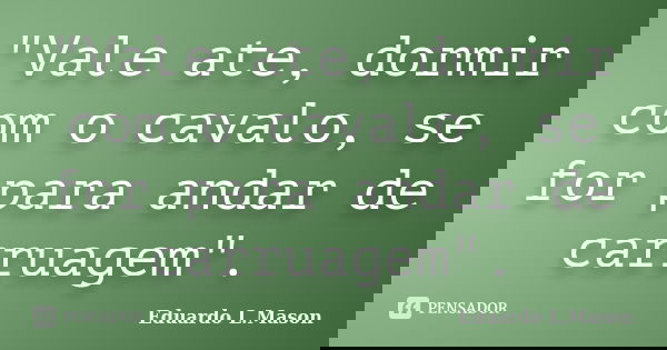 "Vale ate, dormir com o cavalo, se for para andar de carruagem".... Frase de Eduardo L.Mason.