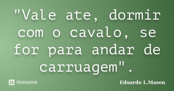 "Vale ate, dormir com o cavalo, se for para andar de carruagem".... Frase de Eduardo L.Mason.