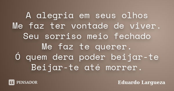 A alegria em seus olhos Me faz ter vontade de viver. Seu sorriso meio fechado Me faz te querer. Ó quem dera poder beijar-te Beijar-te até morrer.... Frase de Eduardo Largueza.