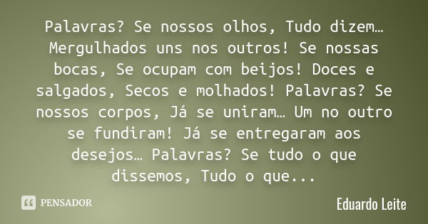 Palavras? Se nossos olhos, Tudo dizem… Mergulhados uns nos outros! Se nossas bocas, Se ocupam com beijos! Doces e salgados, Secos e molhados! Palavras? Se nosso... Frase de Eduardo Leite.