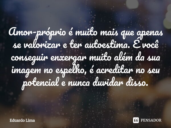 ⁠Amor-próprio é muito mais que apenas se valorizar e ter autoestima. É você conseguir enxergar muito além da sua imagem no espelho, é acreditar no seu potencial... Frase de Eduardo Lima.