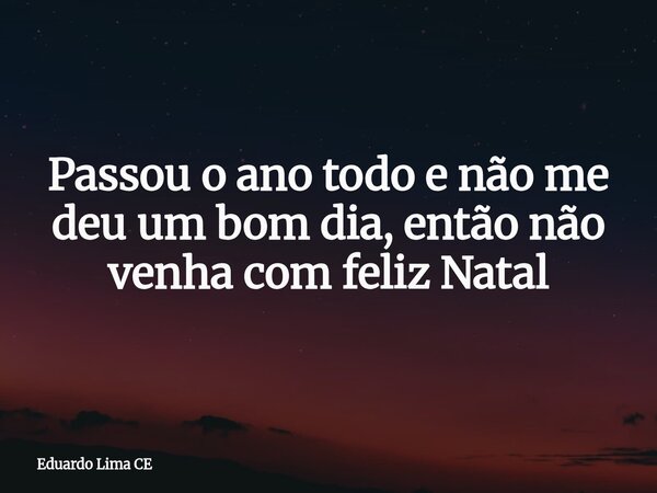 Passou o ano todo e não me deu um bom dia, então não venha com feliz Natal... Frase de Eduardo Lima CE.