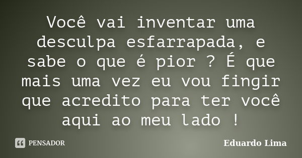 Você vai inventar uma desculpa esfarrapada, e sabe o que é pior ? É que mais uma vez eu vou fingir que acredito para ter você aqui ao meu lado !... Frase de Eduardo Lima.