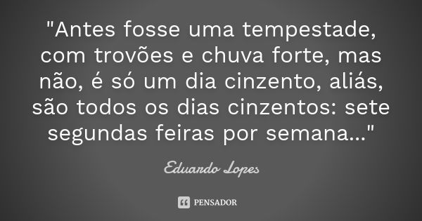 "Antes fosse uma tempestade, com trovões e chuva forte, mas não, é só um dia cinzento, aliás, são todos os dias cinzentos: sete segundas feiras por semana.... Frase de Eduardo Lopes.