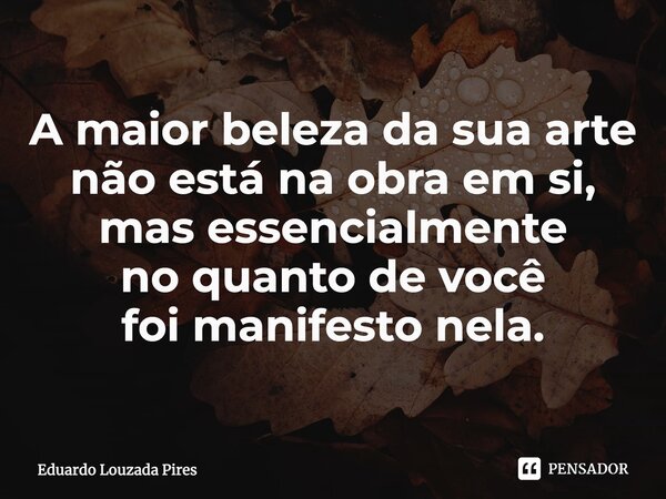 ⁠A maior belezada sua arte não está na obra em si, mas essencialmente no quanto de você foi manifesto nela.... Frase de Eduardo Louzada Pires.