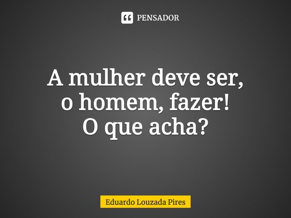 ⁠A mulher deve ser, o homem, fazer! O que acha?... Frase de Eduardo Louzada Pires.