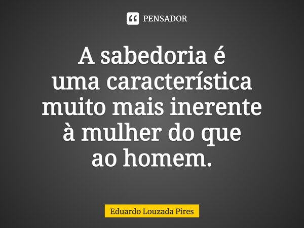 ⁠⁠A sabedoria é uma característica muito mais inerente à mulher do que ao homem.... Frase de Eduardo Louzada Pires.