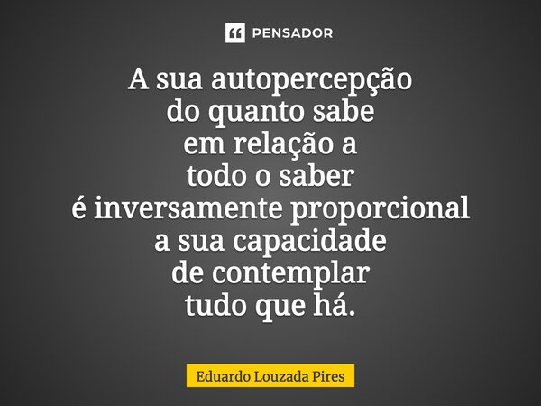 ⁠A sua autopercepção do quanto sabe em relação a todo o saber é inversamente proporcional a sua capacidade de contemplar tudo que há.... Frase de Eduardo Louzada Pires.