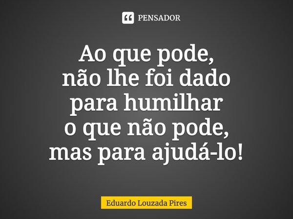 ⁠Ao que pode, não lhe foi dado para humilhar o que não pode, mas para ajudá-lo!... Frase de Eduardo Louzada Pires.