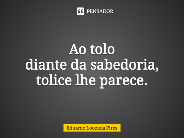 ⁠Ao tolo diante da sabedoria, tolice lhe parece.... Frase de Eduardo Louzada Pires.