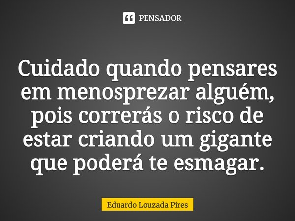 Cuidado quando pensares em menosprezar alguém, pois correrás o risco de estar criando um gigante que poderá te esmagar.... Frase de Eduardo Louzada Pires.