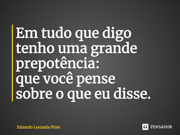 Em tudo que digo tenho uma grande prepotência: que você pense sobre o que eu disse.⁠... Frase de Eduardo Louzada Pires.