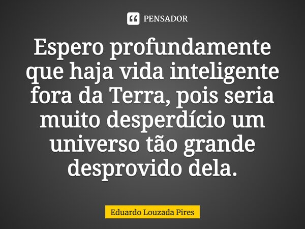 ⁠Espero profundamente que haja vida inteligente fora da Terra, pois seria muito desperdício um universo tão grande desprovido dela.... Frase de Eduardo Louzada Pires.