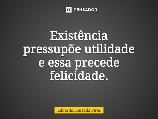 ⁠⁠Existência pressupõe utilidade e essa precede felicidade.... Frase de Eduardo Louzada Pires.