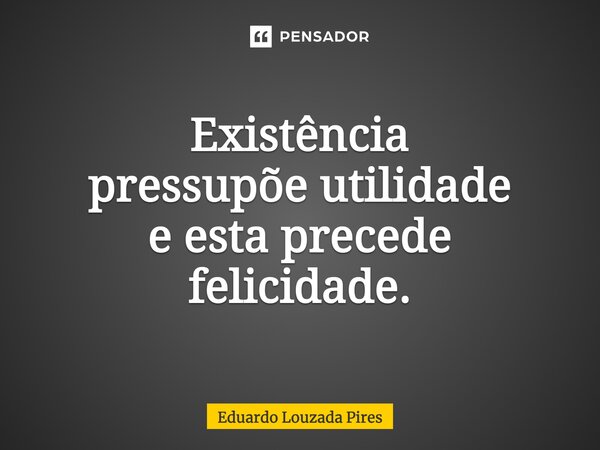 ⁠Existência pressupõe utilidade e esta precede felicidade.... Frase de Eduardo Louzada Pires.